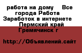 работа на дому  - Все города Работа » Заработок в интернете   . Пермский край,Гремячинск г.